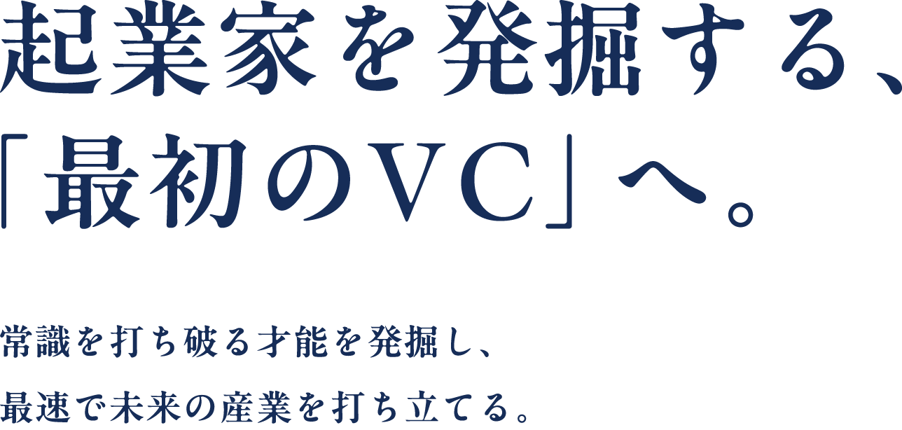 起業家を発掘する、「最初のVC」へ。 常識を打ち破る才能を発掘し、最速で未来の産業を打ち立てる。